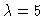 $\lambda=5$